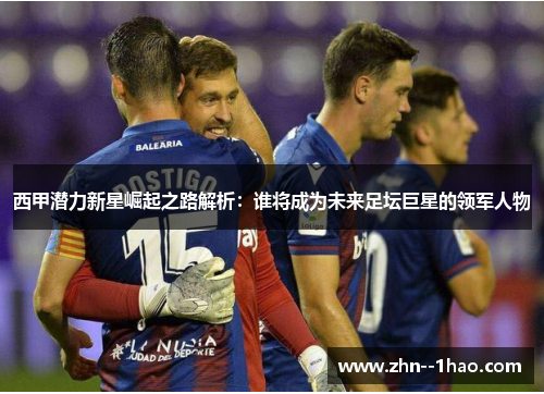 西甲潜力新星崛起之路解析：谁将成为未来足坛巨星的领军人物