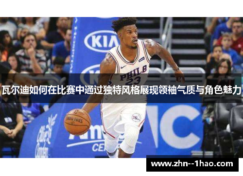 瓦尔迪如何在比赛中通过独特风格展现领袖气质与角色魅力