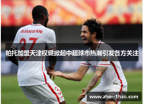 帕托加盟天津权健掀起中超球市热潮引发各方关注