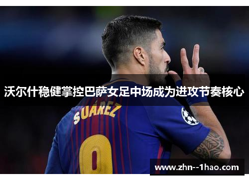 沃尔什稳健掌控巴萨女足中场成为进攻节奏核心