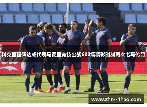 科克里程碑达成代表马德里竞技出战600场精彩时刻再次书写传奇